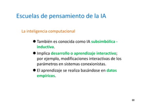 22 
Escuelas de pensamiento de la IA 
La inteligencia computacional 
 También es conocida como IA subsimbólica - 
inductiva. 
 Implica desarrollo o aprendizaje interactivo; 
por ejemplo, modificaciones interactivas de los 
parámetros en sistemas conexionistas. 
 El aprendizaje se realiza basándose en datos 
empíricos. 
 