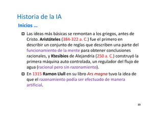 23 
Historia de la IA 
Inicios … 
 Las ideas más básicas se remontan a los griegos, antes de 
Cristo. Aristóteles (384-322 a. C.) fue el primero en 
describir un conjunto de reglas que describen una parte del 
funcionamiento de la mente para obtener conclusiones 
racionales, y Ktesibios de Alejandría (250 a. C.) construyó la 
primera máquina auto controlada, un regulador del flujo de 
agua (racional pero sin razonamiento). 
 En 1315 Ramon Llull en su libro Ars magna tuvo la idea de 
que el razonamiento podía ser efectuado de manera 
artificial. 
 