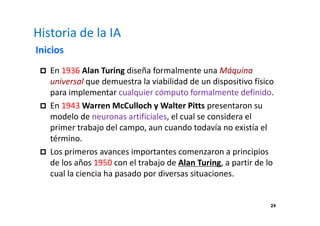 24 
Historia de la IA 
Inicios 
 En 1936 Alan Turing diseña formalmente una Máquina 
universal que demuestra la viabilidad de un dispositivo físico 
para implementar cualquier cómputo formalmente definido. 
 En 1943 Warren McCulloch y Walter Pitts presentaron su 
modelo de neuronas artificiales, el cual se considera el 
primer trabajo del campo, aun cuando todavía no existía el 
término. 
 Los primeros avances importantes comenzaron a principios 
de los años 1950 con el trabajo de Alan Turing, a partir de lo 
cual la ciencia ha pasado por diversas situaciones. 
 