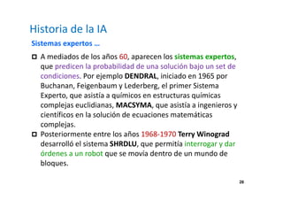 28 
Historia de la IA 
Sistemas expertos … 
 A mediados de los años 60, aparecen los sistemas expertos, 
que predicen la probabilidad de una solución bajo un set de 
condiciones. Por ejemplo DENDRAL, iniciado en 1965 por 
Buchanan, Feigenbaum y Lederberg, el primer Sistema 
Experto, que asistía a químicos en estructuras químicas 
complejas euclidianas, MACSYMA, que asistía a ingenieros y 
científicos en la solución de ecuaciones matemáticas 
complejas. 
 Posteriormente entre los años 1968-1970 Terry Winograd 
desarrolló el sistema SHRDLU, que permitía interrogar y dar 
órdenes a un robot que se movía dentro de un mundo de 
bloques. 
 