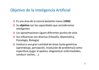 3 
Objetivo de la Inteligencia Artificial 
 Es una área de la ciencia bastante nueva (1956) 
 Su objetivo son las capacidades que consideramos 
Inteligentes 
 Las aproximaciones siguen diferentes puntos de vista 
 Sus influencias son diversas (Filosofía, Matemática, 
Psicología, Biología) 
 Involucra una gran cantidad de áreas tanto genéricas 
(aprendizaje, percepción, resolución de problemas) como 
específicas (jugar al ajedrez, diagnosticar enfermedades, 
conducir coches, ...) 
 