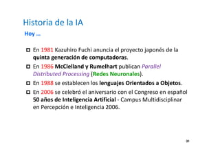 31 
Historia de la IA 
Hoy … 
 En 1981 Kazuhiro Fuchi anuncia el proyecto japonés de la 
quinta generación de computadoras. 
 En 1986 McClelland y Rumelhart publican Parallel 
Distributed Processing (Redes Neuronales). 
 En 1988 se establecen los lenguajes Orientados a Objetos. 
 En 2006 se celebró el aniversario con el Congreso en español 
50 años de Inteligencia Artificial - Campus Multidisciplinar 
en Percepción e Inteligencia 2006. 
 