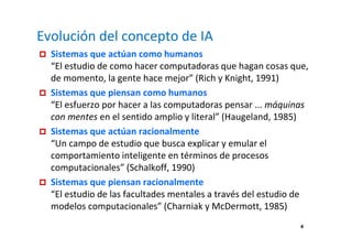 4 
Evolución del concepto de IA 
 Sistemas que actúan como humanos 
“El estudio de como hacer computadoras que hagan cosas que, 
de momento, la gente hace mejor” (Rich y Knight, 1991) 
 Sistemas que piensan como humanos 
“El esfuerzo por hacer a las computadoras pensar ... máquinas 
con mentes en el sentido amplio y literal” (Haugeland, 1985) 
 Sistemas que actúan racionalmente 
“Un campo de estudio que busca explicar y emular el 
comportamiento inteligente en términos de procesos 
computacionales” (Schalkoff, 1990) 
 Sistemas que piensan racionalmente 
“El estudio de las facultades mentales a través del estudio de 
modelos computacionales” (Charniak y McDermott, 1985) 
 