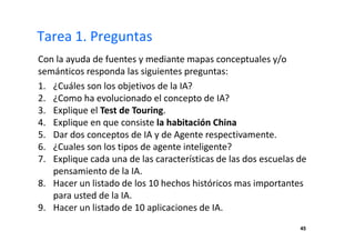 45 
Tarea 1. Preguntas 
Con la ayuda de fuentes y mediante mapas conceptuales y/o 
semánticos responda las siguientes preguntas: 
1. ¿Cuáles son los objetivos de la IA? 
2. ¿Como ha evolucionado el concepto de IA? 
3. Explique el Test de Touring. 
4. Explique en que consiste la habitación China 
5. Dar dos conceptos de IA y de Agente respectivamente. 
6. ¿Cuales son los tipos de agente inteligente? 
7. Explique cada una de las características de las dos escuelas de 
pensamiento de la IA. 
8. Hacer un listado de los 10 hechos históricos mas importantes 
para usted de la IA. 
9. Hacer un listado de 10 aplicaciones de IA. 
 