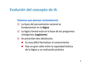 9 
Evolución del concepto de IA 
Sistemas que piensan racionalmente 
 La leyes del pensamiento racional se 
fundamentan en la lógica 
 La lógica formal está en la base de los programas 
inteligentes (Logicismo) 
 Se presentan dos obstáculos: 
 Es muy difícil formalizar el conocimiento 
 Hay un gran salto entre la capacidad teórica 
de la lógica y su realización práctica 
 