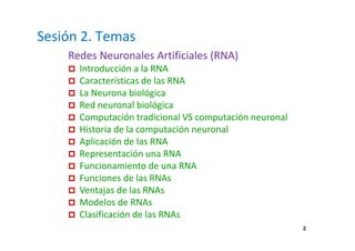Sesión 2. Temas 
Redes Neuronales Artificiales (RNA) 
 Introducción a la RNA 
 Características de las RNA 
 La Neurona biológica 
 Red neuronal biológica 
 Computación tradicional VS computación neuronal 
 Historia de la computación neuronal 
 Aplicación de las RNA 
 Representación una RNA 
 Funcionamiento de una RNA 
 Funciones de las RNAs 
 Ventajas de las RNAs 
 Modelos de RNAs 
 Clasificación de las RNAs 
2 
 