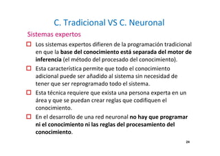 C. Tradicional VS C. Neuronal 
Sistemas expertos 
 Los sistemas expertos difieren de la programación tradicional 
en que la base del conocimiento está separada del motor de 
inferencia (el método del procesado del conocimiento). 
 Esta característica permite que todo el conocimiento 
adicional puede ser añadido al sistema sin necesidad de 
tener que ser reprogramado todo el sistema. 
 Esta técnica requiere que exista una persona experta en un 
área y que se puedan crear reglas que codifiquen el 
conocimiento. 
 En el desarrollo de una red neuronal no hay que programar 
ni el conocimiento ni las reglas del procesamiento del 
conocimiento. 
24 
 