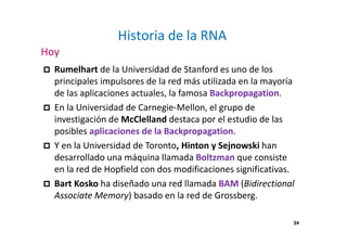 Historia de la RNA 
Hoy 
 Rumelhart de la Universidad de Stanford es uno de los 
principales impulsores de la red más utilizada en la mayoría 
de las aplicaciones actuales, la famosa Backpropagation. 
 En la Universidad de Carnegie-Mellon, el grupo de 
investigación de McClelland destaca por el estudio de las 
posibles aplicaciones de la Backpropagation. 
 Y en la Universidad de Toronto, Hinton y Sejnowski han 
desarrollado una máquina llamada Boltzman que consiste 
en la red de Hopfield con dos modificaciones significativas. 
 Bart Kosko ha diseñado una red llamada BAM (Bidirectional 
Associate Memory) basado en la red de Grossberg. 
34 
 