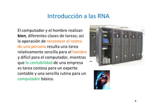 Introducción a las RNA 
El computador y el hombre realizan 
bien, diferentes clases de tareas; así 
la operación de reconocer el rostro 
de una persona resulta una tarea 
relativamente sencilla para el hombre 
y difícil para el computador, mientras 
que la contabilidad de una empresa 
es tarea costosa para un experto 
contable y una sencilla rutina para un 
computador básico. 
4 
 