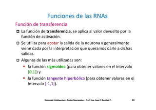 Funciones de las RNAs 
Función de transferencia 
 La función de transferencia, se aplica al valor devuelto por la 
función de activación. 
 Se utiliza para acotar la salida de la neurona y generalmente 
viene dada por la interpretación que queramos darle a dichas 
salidas. 
 Algunas de las más utilizadas son: 
 la función sigmoidea (para obtener valores en el intervalo 
Sistemas Inteligentes y Redes Neuronales - Prof. Ing. Jose C. Benitez P. 43 
[0,1]) y 
 la función tangente hiperbólica (para obtener valores en el 
intervalo [-1,1]). 
 