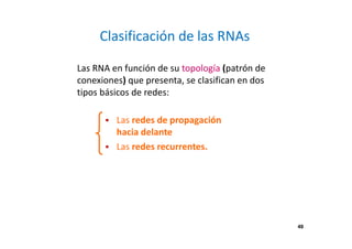 49 
Clasificación de las RNAs 
Las RNA en función de su topología (patrón de 
conexiones) que presenta, se clasifican en dos 
tipos básicos de redes: 
 Las redes de propagación 
hacia delante 
 Las redes recurrentes. 
 
