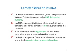 Características de las RNA 
 Las Redes Neuronales Artificiales ( ANN - Artificial Neural 
Networks) están inspiradas en las RNB del cerebro 
humano. 
 Las RNA están constituidas por elementos (NA) que se 
comportan de forma similar a la NB en sus funciones más 
comunes. 
 Estos elementos están organizados de una forma 
parecida a la que presenta el cerebro humano. 
 Las RNA al margen de parecerse al cerebro presentan 
una serie de características propias del cerebro. 
6 
 