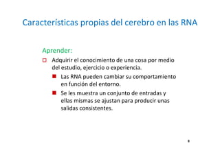 Características propias del cerebro en las RNA 
Aprender: 
 Adquirir el conocimiento de una cosa por medio 
del estudio, ejercicio o experiencia. 
 Las RNA pueden cambiar su comportamiento 
en función del entorno. 
 Se les muestra un conjunto de entradas y 
ellas mismas se ajustan para producir unas 
salidas consistentes. 
8 
 