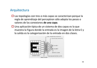 14 
Arquitectura 
 Las topologías con tres o más capas se caracterizan porque la 
regla de aprendizaje del perceptron sólo adapta los pesos o 
valores de las conexiones de una capa. 
 Una aplicación típica de un sistema de dos capas es la que 
muestra la Figura donde la entrada es la imagen de la letra E y 
la salida es la categorización de la entrada en dos clases. 
 