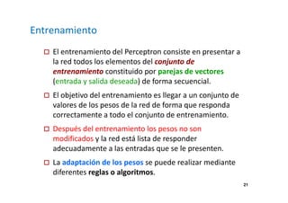 21 
Entrenamiento 
 El entrenamiento del Perceptron consiste en presentar a 
la red todos los elementos del conjunto de 
entrenamiento constituido por parejas de vectores 
(entrada y salida deseada) de forma secuencial. 
 El objetivo del entrenamiento es llegar a un conjunto de 
valores de los pesos de la red de forma que responda 
correctamente a todo el conjunto de entrenamiento. 
 Después del entrenamiento los pesos no son 
modificados y la red está lista de responder 
adecuadamente a las entradas que se le presenten. 
 La adaptación de los pesos se puede realizar mediante 
diferentes reglas o algoritmos. 
 