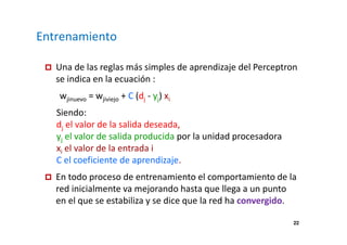 22 
Entrenamiento 
 Una de las reglas más simples de aprendizaje del Perceptron 
se indica en la ecuación : 
wjinuevo = wjiviejo + C (dj - yj) xi 
Siendo: 
dj el valor de la salida deseada, 
yj el valor de salida producida por la unidad procesadora 
xi el valor de la entrada i 
C el coeficiente de aprendizaje. 
 En todo proceso de entrenamiento el comportamiento de la 
red inicialmente va mejorando hasta que llega a un punto 
en el que se estabiliza y se dice que la red ha convergido. 
 