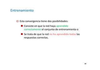 23 
Entrenamiento 
 Esta convergencia tiene dos posibilidades: 
 Consiste en que la red haya aprendido 
correctamente el conjunto de entrenamiento o 
 Se trata de que la red no ha aprendido todas las 
respuestas correctas. 
 