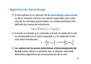 24 
Algoritmo de Aprendizaje 
 El Perceptron es un tipo de red de aprendizaje supervisado, 
es decir necesita conocer los valores esperados para cada 
una de las entradas presentadas; su comportamiento está 
definido por pares de esta forma: 
 Cuando la entrada p es aplicado a la red, la salida de la red 
es comparada con el valor esperado t, y la salida de la red 
esta determinada por: 
 Los valores de los pesos determinan el funcionamiento de 
la red, estos valores se pueden fijar o adoptar utilizando 
diferentes algoritmos de entrenamiento de la red. 
 