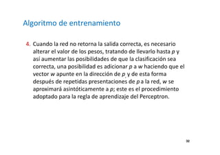 32 
Algoritmo de entrenamiento 
4. Cuando la red no retorna la salida correcta, es necesario 
alterar el valor de los pesos, tratando de llevarlo hasta p y 
así aumentar las posibilidades de que la clasificación sea 
correcta, una posibilidad es adicionar p a w haciendo que el 
vector w apunte en la dirección de p, y de esta forma 
después de repetidas presentaciones de p a la red, w se 
aproximará asintóticamente a p; este es el procedimiento 
adoptado para la regla de aprendizaje del Perceptron. 
 
