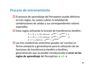 33 
Proceso de entrenamiento 
 El proceso de aprendizaje del Perceptron puede definirse 
en tres reglas, las cuales cubren la totalidad de 
combinaciones de salidas y sus correspondientes valores 
esperados. 
 Estas reglas utilizando la función de transferencia hardlim:: 
 Las tres condiciones anteriores pueden ser escritas en 
forma compacta y generalizarse para la utilización de las 
funciones de transferencia hardlim o hardlims, 
generalización que es posible introduciendo el error en las 
reglas de aprendizaje del Perceptron: e = t - a 
 