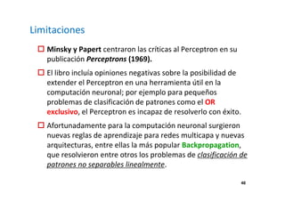 48 
Limitaciones 
 Minsky y Papert centraron las críticas al Perceptron en su 
publicación Perceptrons (1969). 
 El libro incluía opiniones negativas sobre la posibilidad de 
extender el Perceptron en una herramienta útil en la 
computación neuronal; por ejemplo para pequeños 
problemas de clasificación de patrones como el OR 
exclusivo, el Perceptron es incapaz de resolverlo con éxito. 
 Afortunadamente para la computación neuronal surgieron 
nuevas reglas de aprendizaje para redes multicapa y nuevas 
arquitecturas, entre ellas la más popular Backpropagation, 
que resolvieron entre otros los problemas de clasificación de 
patrones no separables linealmente. 
 