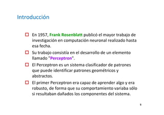 5 
Introducción 
 En 1957, Frank Rosenblatt publicó el mayor trabajo de 
investigación en computación neuronal realizado hasta 
esa fecha. 
 Su trabajo consistía en el desarrollo de un elemento 
llamado Perceptron. 
 El Perceptron es un sistema clasificador de patrones 
que puede identificar patrones geométricos y 
abstractos. 
 El primer Perceptron era capaz de aprender algo y era 
robusto, de forma que su comportamiento variaba sólo 
si resultaban dañados los componentes del sistema. 
 