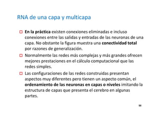 50 
RNA de una capa y multicapa 
 En la práctica existen conexiones eliminadas e incluso 
conexiones entre las salidas y entradas de las neuronas de una 
capa. No obstante la figura muestra una conectividad total 
por razones de generalización. 
 Normalmente las redes más complejas y más grandes ofrecen 
mejores prestaciones en el cálculo computacional que las 
redes simples. 
 Las configuraciones de las redes construidas presentan 
aspectos muy diferentes pero tienen un aspecto común, el 
ordenamiento de las neuronas en capas o niveles imitando la 
estructura de capas que presenta el cerebro en algunas 
partes. 
 