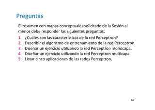 Preguntas 
El resumen con mapas conceptuales solicitado de la Sesión al 
menos debe responder las siguientes preguntas: 
1. ¿Cuáles son las características de la red Perceptron? 
2. Describir el algoritmo de entrenamiento de la red Perceptron. 
3. Diseñar un ejercicio utilizando la red Perceptron monocapa. 
4. Diseñar un ejercicio utilizando la red Perceptron multicapa. 
5. Listar cinco aplicaciones de las redes Perceptron. 
54 
 
