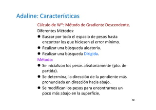 12
Adaline: Características
Cálculo de W*: Método de Gradiente Descendente.
Diferentes Métodos:
Buscar por todo el espacio de pesos hasta
encontrar los que hiciesen el error mínimo.
Realizar una búsqueda aleatoria.
Realizar una búsqueda Dirigida.
Método:
Se inicializan los pesos aleatoriamente (pto. de
partida).
Se determina, la dirección de la pendiente más
pronunciada en dirección hacia abajo.
Se modifican los pesos para encontrarnos un
poco más abajo en la superficie.
 