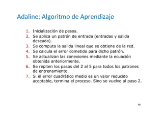 15
Adaline: Algoritmo de Aprendizaje
1. Inicialización de pesos.
2. Se aplica un patrón de entrada (entradas y salida
deseada).
3. Se computa la salida lineal que se obtiene de la red.
4. Se calcula el error cometido para dicho patrón.
5. Se actualizan las conexiones mediante la ecuación
obtenida anteriormente.
6. Se repiten los pasos del 2 al 5 para todos los patrones
de entrenamiento.
7. Si el error cuadrático medio es un valor reducido
aceptable, termina el proceso. Sino se vuelve al paso 2.
 