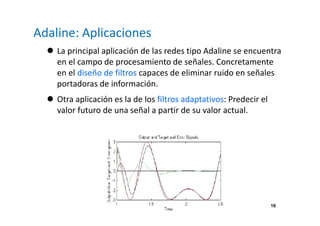 16
Adaline: Aplicaciones
La principal aplicación de las redes tipo Adaline se encuentra
en el campo de procesamiento de señales. Concretamente
en el diseño de filtros capaces de eliminar ruido en señales
portadoras de información.
Otra aplicación es la de los filtros adaptativos: Predecir el
valor futuro de una señal a partir de su valor actual.
 