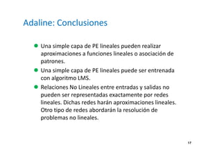 17
Adaline: Conclusiones
Una simple capa de PE lineales pueden realizar
aproximaciones a funciones lineales o asociación de
patrones.
Una simple capa de PE lineales puede ser entrenada
con algoritmo LMS.
Relaciones No Lineales entre entradas y salidas no
pueden ser representadas exactamente por redes
lineales. Dichas redes harán aproximaciones lineales.
Otro tipo de redes abordarán la resolución de
problemas no lineales.
 
