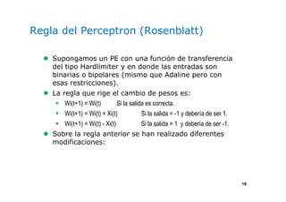 18
Regla del Perceptron (Rosenblatt)
Supongamos un PE con una función de transferencia
del tipo Hardlimiter y en donde las entradas son
binarias o bipolares (mismo que Adaline pero con
esas restricciones).
La regla que rige el cambio de pesos es:
Wi(t+1) = Wi(t) Si la salida es correcta.
Wi(t+1) = Wi(t) + Xi(t) Si la salida = -1 y debería de ser 1.
Wi(t+1) = Wi(t) - Xi(t) Si la salida = 1 y debería de ser -1.
Sobre la regla anterior se han realizado diferentes
modificaciones:
 