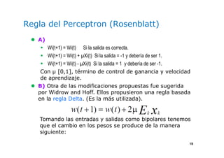 19
Regla del Perceptron (Rosenblatt)
A)
Wi(t+1) = Wi(t) Si la salida es correcta.
Wi(t+1) = Wi(t) + Xi(t) Si la salida = -1 y debería de ser 1.
Wi(t+1) = Wi(t) - Xi(t) Si la salida = 1 y debería de ser -1.
Con µ [0,1], término de control de ganancia y velocidad
de aprendizaje.
B) Otra de las modificaciones propuestas fue sugerida
por Widrow and Hoff. Ellos propusieron una regla basada
en la regla Delta. (Es la más utilizada).
Tomando las entradas y salidas como bipolares tenemos
que el cambio en los pesos se produce de la manera
siguiente:
 