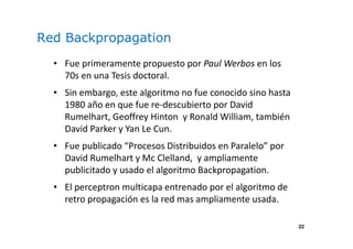22
Red Backpropagation
• Fue primeramente propuesto por Paul Werbos en los
70s en una Tesis doctoral.
• Sin embargo, este algoritmo no fue conocido sino hasta
1980 año en que fue re-descubierto por David
Rumelhart, Geoffrey Hinton y Ronald William, también
David Parker y Yan Le Cun.
• Fue publicado “Procesos Distribuidos en Paralelo” por
David Rumelhart y Mc Clelland, y ampliamente
publicitado y usado el algoritmo Backpropagation.
• El perceptron multicapa entrenado por el algoritmo de
retro propagación es la red mas ampliamente usada.
 