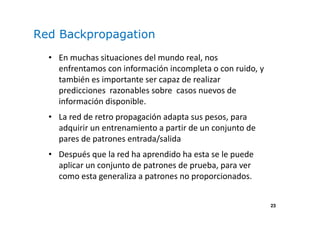 23
Red Backpropagation
• En muchas situaciones del mundo real, nos
enfrentamos con información incompleta o con ruido, y
también es importante ser capaz de realizar
predicciones razonables sobre casos nuevos de
información disponible.
• La red de retro propagación adapta sus pesos, para
adquirir un entrenamiento a partir de un conjunto de
pares de patrones entrada/salida
• Después que la red ha aprendido ha esta se le puede
aplicar un conjunto de patrones de prueba, para ver
como esta generaliza a patrones no proporcionados.
 