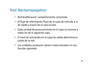 24
Red Backpropagation
• Red feedforward, completamente conectada.
• El flujo de información fluye de la capa de entrada a la
de salida a través de la capa oculta.
• Cada unidad de procesamiento en la capa se conecta a
todas las de la siguiente capa.
• El nivel de activación en la capa de salida determina la
salida de la red.
• Las unidades producen valores reales basados en una
función sigmoide.
 