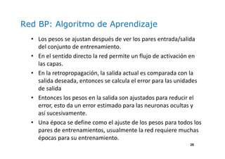 28
Red BP: Algoritmo de Aprendizaje
• Los pesos se ajustan después de ver los pares entrada/salida
del conjunto de entrenamiento.
• En el sentido directo la red permite un flujo de activación en
las capas.
• En la retropropagación, la salida actual es comparada con la
salida deseada, entonces se calcula el error para las unidades
de salida
• Entonces los pesos en la salida son ajustados para reducir el
error, esto da un error estimado para las neuronas ocultas y
así sucesivamente.
• Una época se define como el ajuste de los pesos para todos los
pares de entrenamientos, usualmente la red requiere muchas
épocas para su entrenamiento.
 