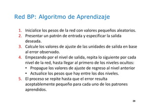 29
Red BP: Algoritmo de Aprendizaje
1. Inicialice los pesos de la red con valores pequeños aleatorios.
2. Presentar un patrón de entrada y especificar la salida
deseada.
3. Calcule los valores de ajuste de las unidades de salida en base
al error observado.
4. Empezando por el nivel de salida, repita lo siguiente por cada
nivel de la red, hasta llegar al primero de los niveles ocultos:
• Propague los valores de ajuste de regreso al nivel anterior
• Actualice los pesos que hay entre los dos niveles.
5. El proceso se repite hasta que el error resulta
aceptablemente pequeño para cada uno de los patrones
aprendidos.
 