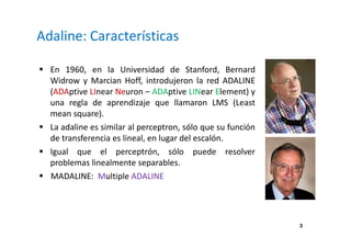 3
Adaline: Características
En 1960, en la Universidad de Stanford, Bernard
Widrow y Marcian Hoff, introdujeron la red ADALINE
(ADAptive LInear Neuron – ADAptive LINear Element) y
una regla de aprendizaje que llamaron LMS (Least
mean square).
La adaline es similar al perceptron, sólo que su función
de transferencia es lineal, en lugar del escalón.
Igual que el perceptrón, sólo puede resolver
problemas linealmente separables.
MADALINE: Multiple ADALINE
 