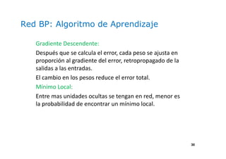 30
Red BP: Algoritmo de Aprendizaje
Gradiente Descendente:
Después que se calcula el error, cada peso se ajusta en
proporción al gradiente del error, retropropagado de la
salidas a las entradas.
El cambio en los pesos reduce el error total.
Mínimo Local:
Entre mas unidades ocultas se tengan en red, menor es
la probabilidad de encontrar un mínimo local.
 