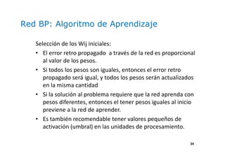 34
Red BP: Algoritmo de Aprendizaje
Selección de los Wij iniciales:
• El error retro propagado a través de la red es proporcional
al valor de los pesos.
• Si todos los pesos son iguales, entonces el error retro
propagado será igual, y todos los pesos serán actualizados
en la misma cantidad
• Si la solución al problema requiere que la red aprenda con
pesos diferentes, entonces el tener pesos iguales al inicio
previene a la red de aprender.
• Es también recomendable tener valores pequeños de
activación (umbral) en las unidades de procesamiento.
 