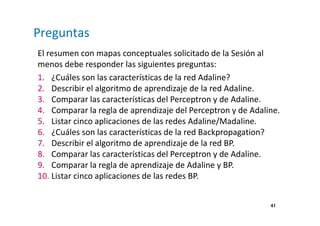 Preguntas
El resumen con mapas conceptuales solicitado de la Sesión al
menos debe responder las siguientes preguntas:
1. ¿Cuáles son las características de la red Adaline?
2. Describir el algoritmo de aprendizaje de la red Adaline.
3. Comparar las características del Perceptron y de Adaline.
4. Comparar la regla de aprendizaje del Perceptron y de Adaline.
5. Listar cinco aplicaciones de las redes Adaline/Madaline.
6. ¿Cuáles son las características de la red Backpropagation?
7. Describir el algoritmo de aprendizaje de la red BP.
8. Comparar las características del Perceptron y de Adaline.
9. Comparar la regla de aprendizaje de Adaline y BP.
10. Listar cinco aplicaciones de las redes BP.
41
 