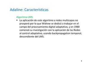 6
Adaline: Características
Algoritmo LMS:
La aplicación de este algoritmo a redes multicapas no
prosperó por lo que Widrow se dedicó a trabajar en el
campo del procesamiento digital adaptativo, y en 1980
comenzó su investigación con la aplicación de las Redes
al control adaptativo, usando backpropagation temporal,
descendiente del LMS.
 