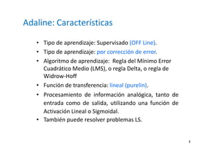 7
Adaline: Características
• Tipo de aprendizaje: Supervisado (OFF Line).
• Tipo de aprendizaje: por corrección de error.
• Algoritmo de aprendizaje: Regla del Mínimo Error
Cuadrático Medio (LMS), o regla Delta, o regla de
Widrow-Hoff
• Función de transferencia: lineal (purelin).
• Procesamiento de información analógica, tanto de
entrada como de salida, utilizando una función de
Activación Lineal o Sigmoidal.
• También puede resolver problemas LS.
 