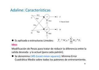 8
Adaline: Características
Es aplicada a estructuras Lineales:
Idea:
Modificación de Pesos para tratar de reducir la diferencia entre la
salida deseada y la actual (para cada patrón).
Se denomina LMS (Least mean squares): Minimo Error
Cuadrático Medio sobre todos los patrones de entrenamiento.
 