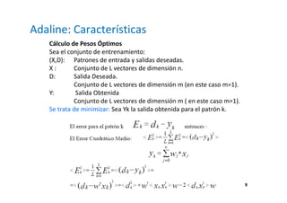 9
Adaline: Características
Cálculo de Pesos Óptimos
Sea el conjunto de entrenamiento:
(X,D): Patrones de entrada y salidas deseadas.
X : Conjunto de L vectores de dimensión n.
D: Salida Deseada.
Conjunto de L vectores de dimensión m (en este caso m=1).
Y: Salida Obtenida
Conjunto de L vectores de dimensión m ( en este caso m=1).
Se trata de minimizar: Sea Yk la salida obtenida para el patrón k.
 