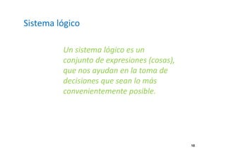 10 
Sistema lógico 
Un sistema lógico es un 
conjunto de expresiones (cosas), 
que nos ayudan en la toma de 
decisiones que sean lo más 
convenientemente posible. 
 