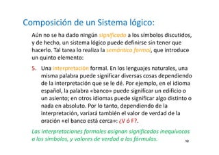 12 
Composición de un Sistema lógico: 
Aún no se ha dado ningún significado a los símbolos discutidos, 
y de hecho, un sistema lógico puede definirse sin tener que 
hacerlo. Tal tarea lo realiza la semántica formal, que introduce 
un quinto elemento: 
5. Una interpretación formal. En los lenguajes naturales, una 
misma palabra puede significar diversas cosas dependiendo 
de la interpretación que se le dé. Por ejemplo, en el idioma 
español, la palabra «banco» puede significar un edificio o 
un asiento; en otros idiomas puede significar algo distinto o 
nada en absoluto. Por lo tanto, dependiendo de la 
interpretación, variará también el valor de verdad de la 
oración «el banco está cerca»: ¿V ó F?. 
Las interpretaciones formales asignan significados inequívocos 
a los símbolos, y valores de verdad a las fórmulas. 
 