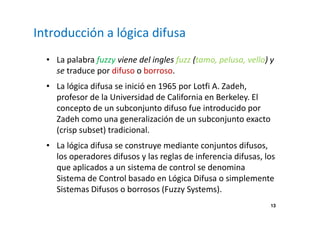 13 
Introducción a lógica difusa 
• La palabra fuzzy viene del ingles fuzz (tamo, pelusa, vello) y 
se traduce por difuso o borroso. 
• La lógica difusa se inició en 1965 por Lotfi A. Zadeh, 
profesor de la Universidad de California en Berkeley. El 
concepto de un subconjunto difuso fue introducido por 
Zadeh como una generalización de un subconjunto exacto 
(crisp subset) tradicional. 
• La lógica difusa se construye mediante conjuntos difusos, 
los operadores difusos y las reglas de inferencia difusas, los 
que aplicados a un sistema de control se denomina 
Sistema de Control basado en Lógica Difusa o simplemente 
Sistemas Difusos o borrosos (Fuzzy Systems). 
 
